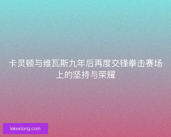 卡灵顿与维瓦斯九年后再度交锋拳击赛场上的坚持与荣耀 卡灵顿与维瓦斯九年后再度交锋拳击赛场上的坚持与荣耀