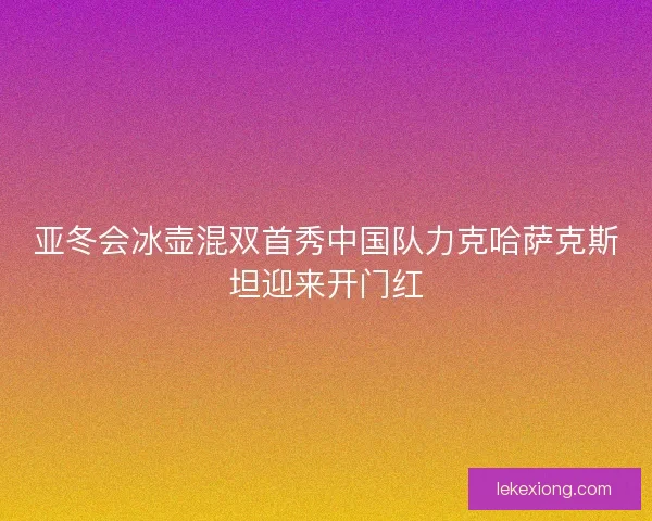 亚冬会冰壶混双首秀中国队力克哈萨克斯坦迎来开门红