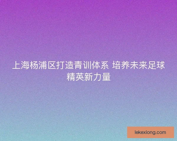 上海杨浦区打造青训体系 培养未来足球精英新力量