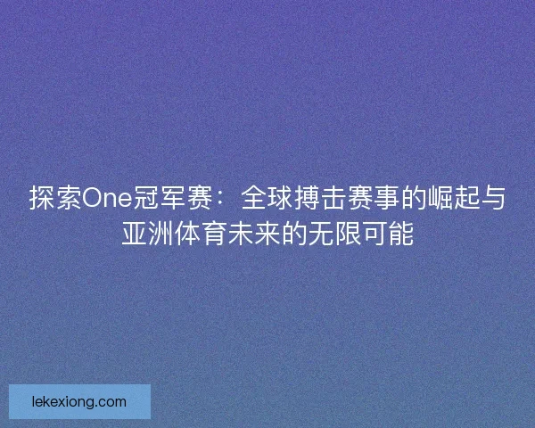 探索One冠军赛：全球搏击赛事的崛起与亚洲体育未来的无限可能