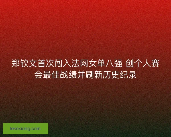 郑钦文首次闯入法网女单八强 创个人赛会最佳战绩并刷新历史纪录
