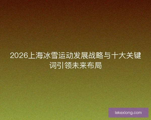 2026上海冰雪运动发展战略与十大关键词引领未来布局