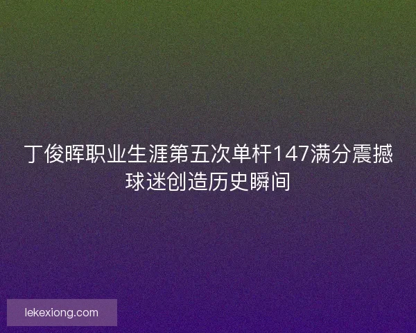 丁俊晖职业生涯第五次单杆147满分震撼球迷创造历史瞬间
