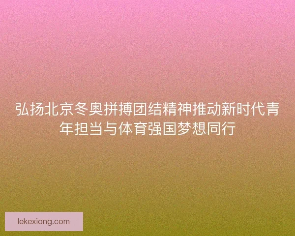 弘扬北京冬奥拼搏团结精神推动新时代青年担当与体育强国梦想同行 弘扬北京冬奥拼搏团结精神推动新时代青年担当与体育强国梦想同行