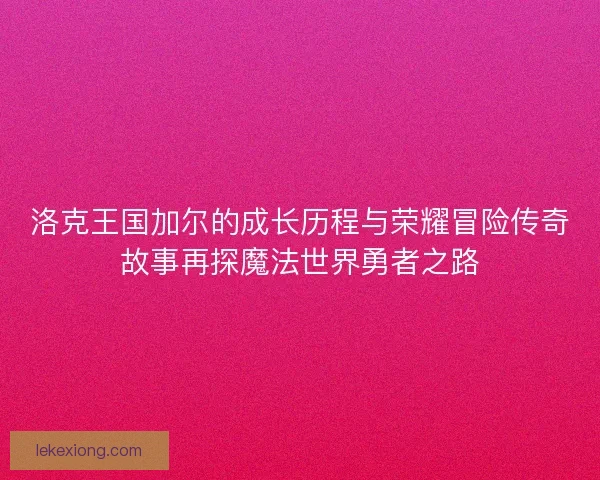 洛克王国加尔的成长历程与荣耀冒险传奇故事再探魔法世界勇者之路 洛克王国加尔的成长历程与荣耀冒险传奇故事再探魔法世界勇者之路