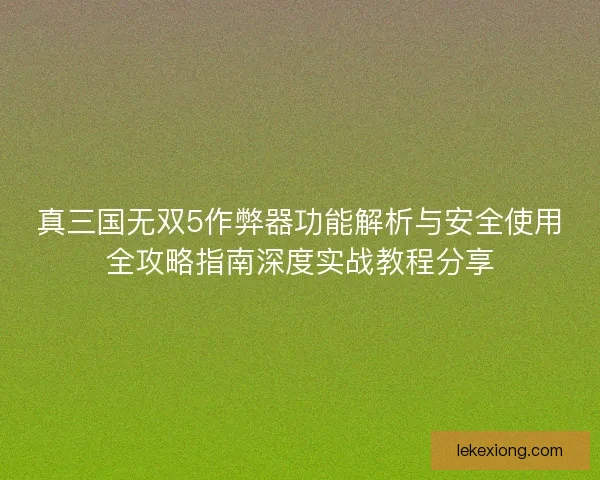 真三国无双5作弊器功能解析与安全使用全攻略指南深度实战教程分享