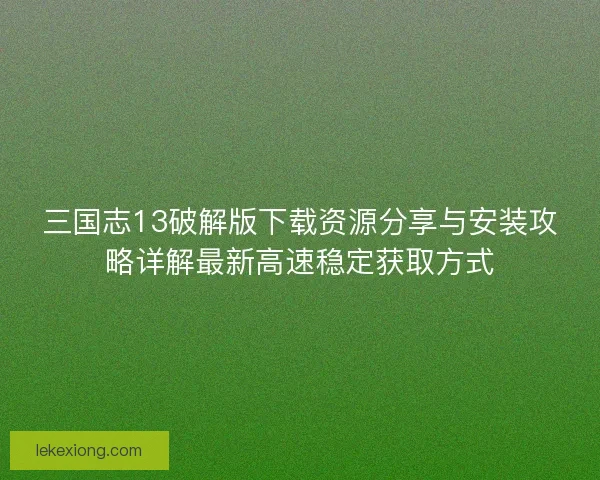 三国志13破解版下载资源分享与安装攻略详解最新高速稳定获取方式
