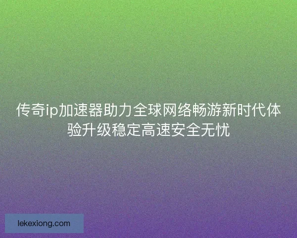 传奇ip加速器助力全球网络畅游新时代体验升级稳定高速安全无忧
