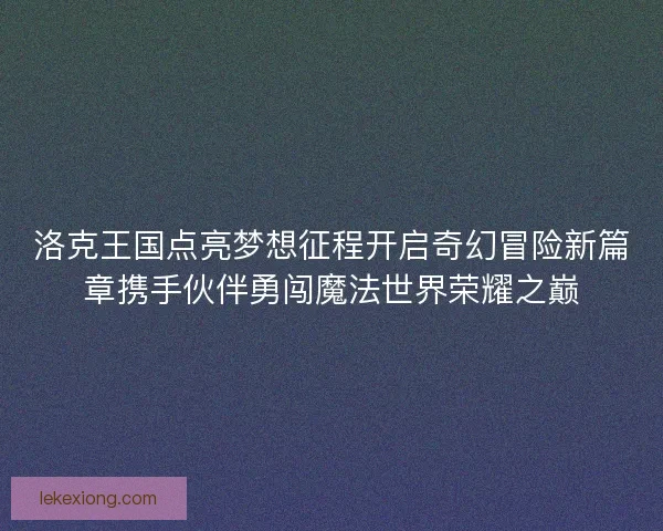 洛克王国点亮梦想征程开启奇幻冒险新篇章携手伙伴勇闯魔法世界荣耀之巅