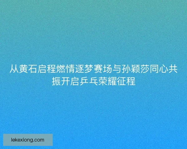 从黄石启程燃情逐梦赛场与孙颖莎同心共振开启乒乓荣耀征程