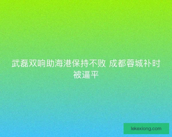 武磊双响助海港保持不败 成都蓉城补时被逼平