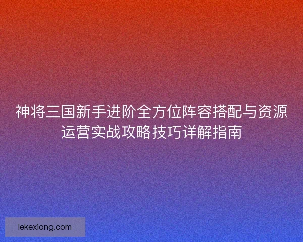 神将三国新手进阶全方位阵容搭配与资源运营实战攻略技巧详解指南