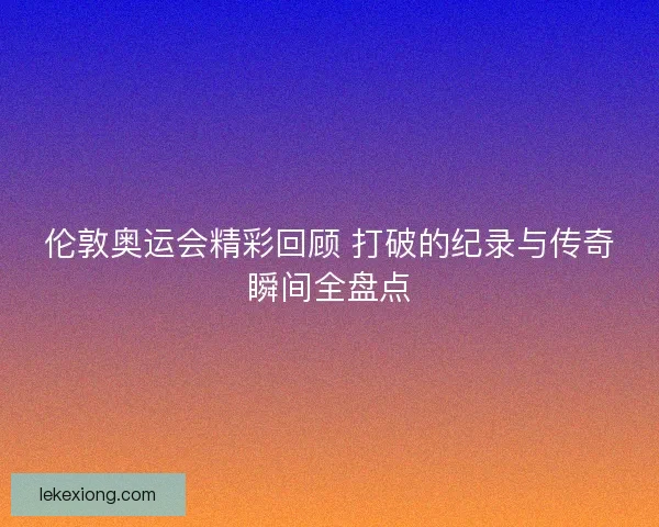 伦敦奥运会精彩回顾 打破的纪录与传奇瞬间全盘点