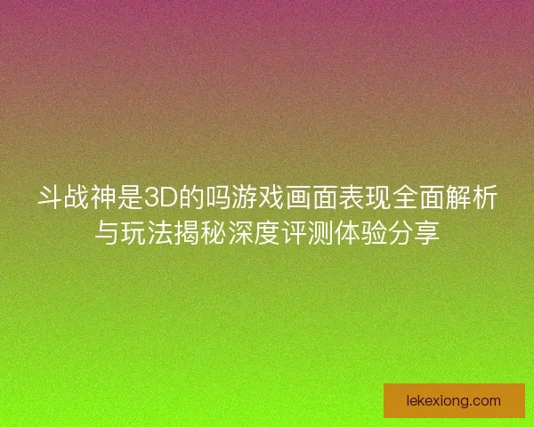 斗战神是3D的吗游戏画面表现全面解析与玩法揭秘深度评测体验分享