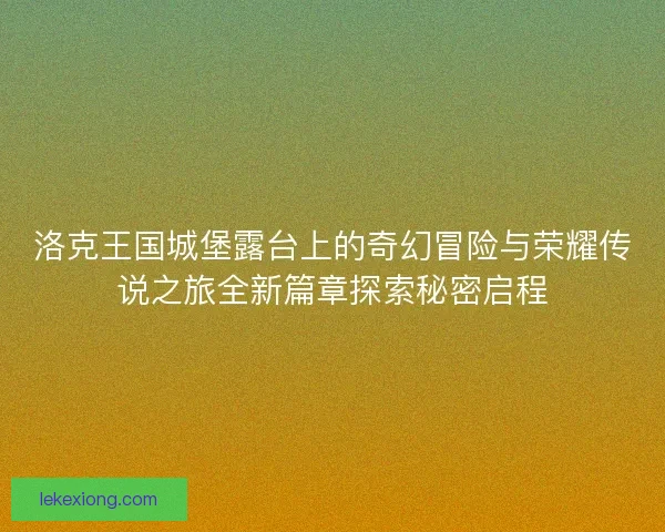 洛克王国城堡露台上的奇幻冒险与荣耀传说之旅全新篇章探索秘密启程