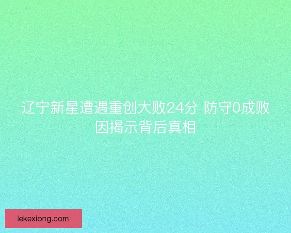 辽宁新星遭遇重创大败24分 防守0成败因揭示背后真相 辽宁新星遭遇重创大败24分 防守0成败因揭示背后真相
