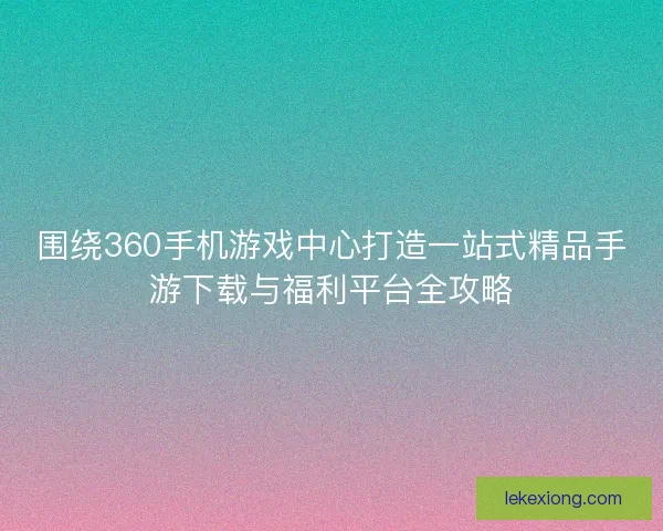 围绕360手机游戏中心打造一站式精品手游下载与福利平台全攻略 围绕360手机游戏中心打造一站式精品手游下载与福利平台全攻略