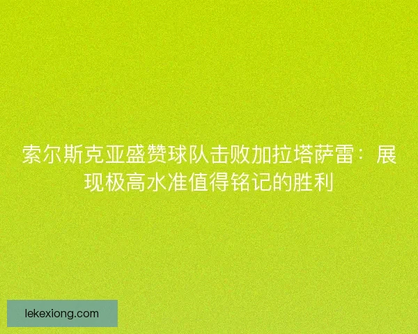索尔斯克亚盛赞球队击败加拉塔萨雷:展现极高水准值得铭记的胜利 索尔斯克亚盛赞球队击败加拉塔萨雷:展现极高水准值得铭记的胜利