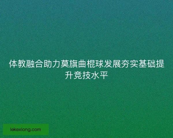 体教融合助力莫旗曲棍球发展夯实基础提升竞技水平 体教融合助力莫旗曲棍球发展夯实基础提升竞技水平