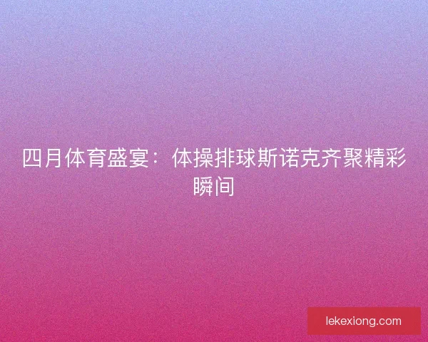 四月体育盛宴:体操排球斯诺克齐聚精彩瞬间 四月体育盛宴:体操排球斯诺克齐聚精彩瞬间
