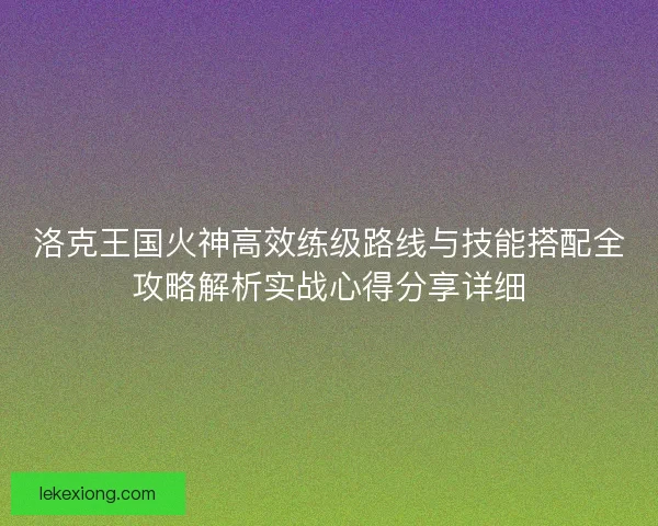 洛克王国火神高效练级路线与技能搭配全攻略解析实战心得分享详细 洛克王国火神高效练级路线与技能搭配全攻略解析实战心得分享详细