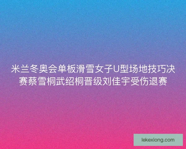 米兰冬奥会单板滑雪女子U型场地技巧决赛蔡雪桐武绍桐晋级刘佳宇受伤退赛 米兰冬奥会单板滑雪女子U型场地技巧决赛蔡雪桐武绍桐晋级刘佳宇受伤退赛