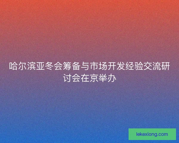 哈尔滨亚冬会筹备与市场开发经验交流研讨会在京举办