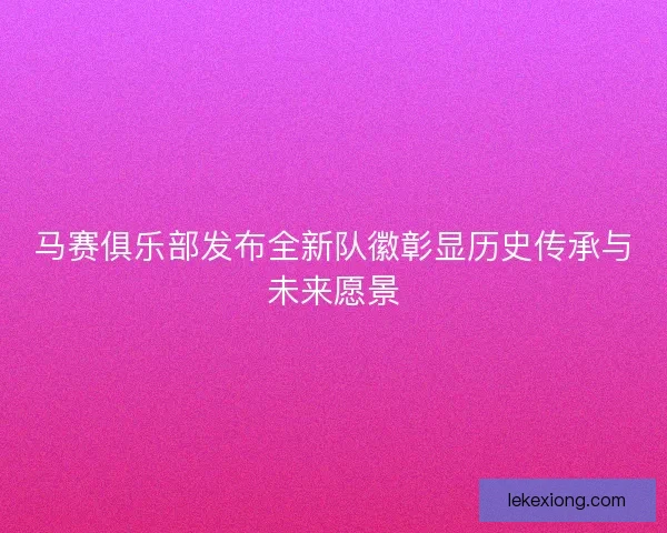 马赛俱乐部发布全新队徽彰显历史传承与未来愿景 马赛俱乐部发布全新队徽彰显历史传承与未来愿景