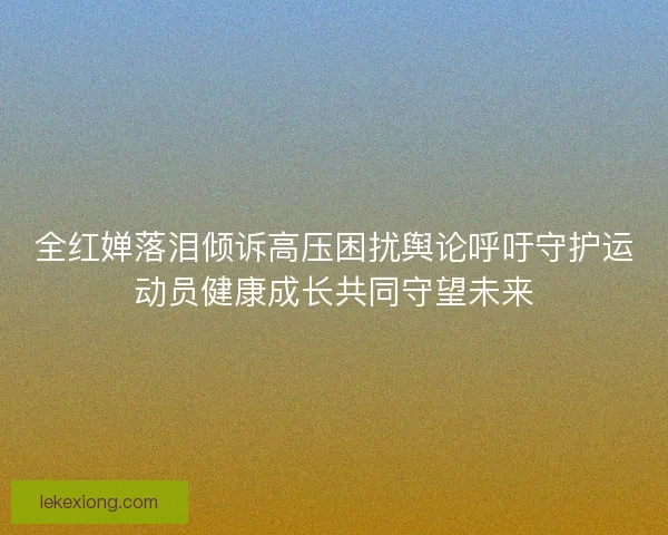全红婵落泪倾诉高压困扰舆论呼吁守护运动员健康成长共同守望未来